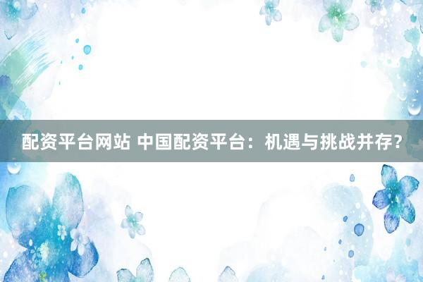 配资平台网站 中国配资平台：机遇与挑战并存？