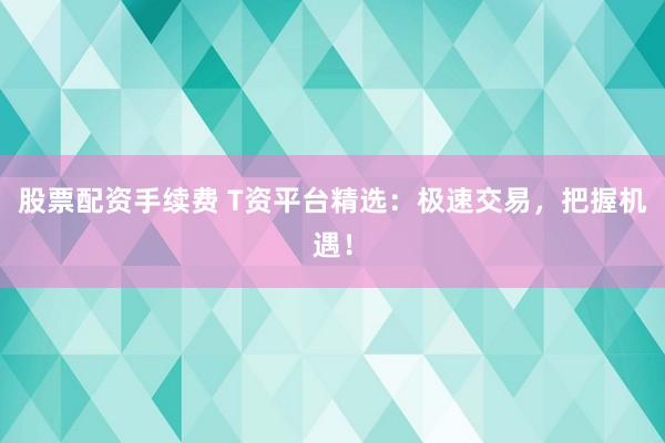 股票配资手续费 T资平台精选：极速交易，把握机遇！