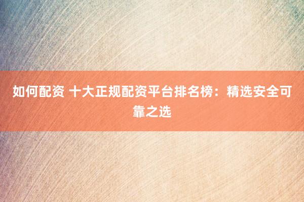 如何配资 十大正规配资平台排名榜：精选安全可靠之选