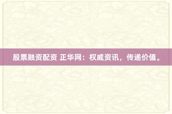 股票融资配资 正华网：权威资讯，传递价值。