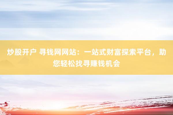 炒股开户 寻钱网网站：一站式财富探索平台，助您轻松找寻赚钱机会
