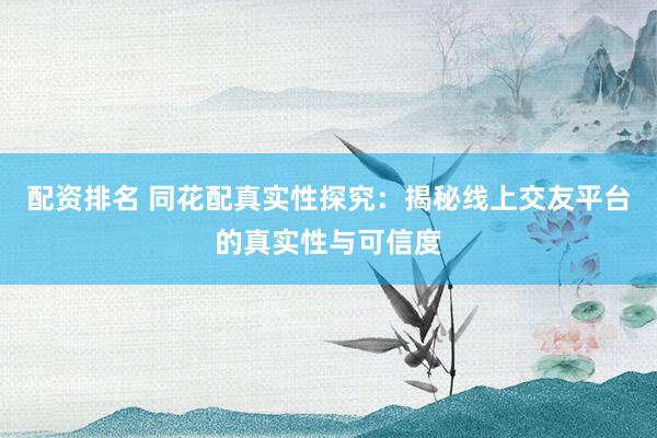 配资排名 同花配真实性探究：揭秘线上交友平台的真实性与可信度