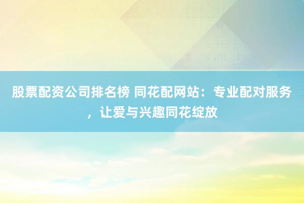 股票配资公司排名榜 同花配网站：专业配对服务，让爱与兴趣同花绽放