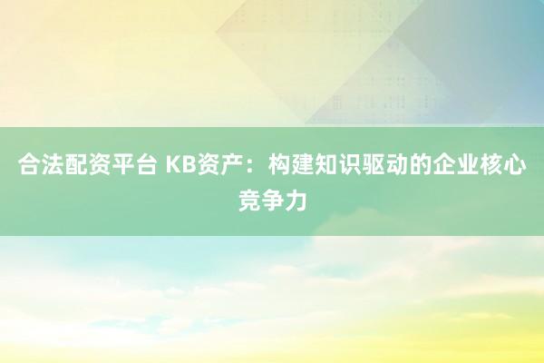 合法配资平台 KB资产：构建知识驱动的企业核心竞争力