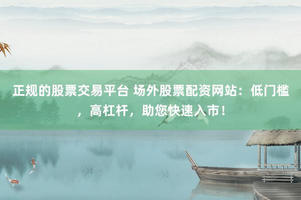 正规的股票交易平台 场外股票配资网站：低门槛，高杠杆，助您快速入市！