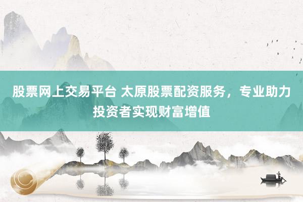 股票网上交易平台 太原股票配资服务，专业助力投资者实现财富增值