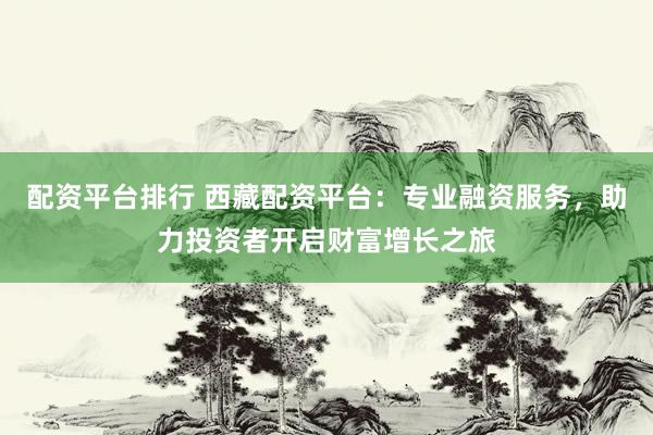 配资平台排行 西藏配资平台：专业融资服务，助力投资者开启财富增长之旅