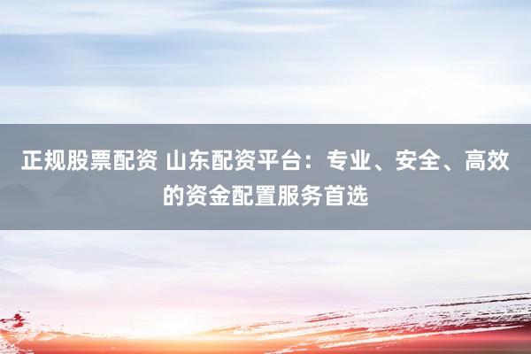 正规股票配资 山东配资平台：专业、安全、高效的资金配置服务首选