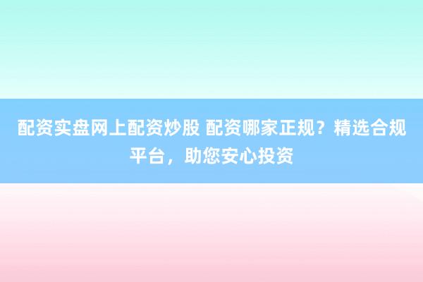 配资实盘网上配资炒股 配资哪家正规？精选合规平台，助您安心投资