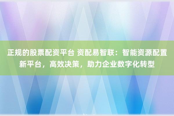 正规的股票配资平台 资配易智联：智能资源配置新平台，高效决策，助力企业数字化转型