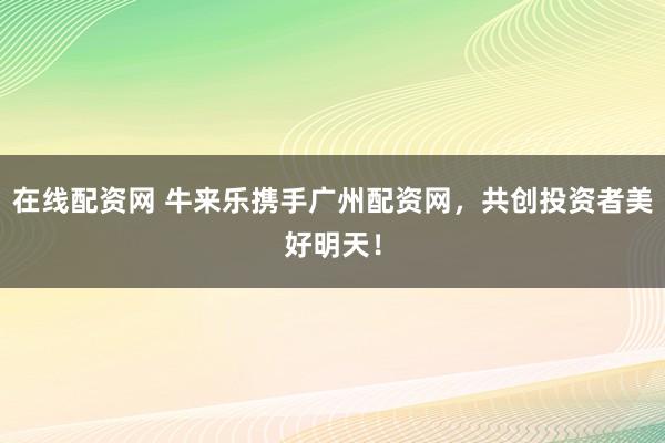 在线配资网 牛来乐携手广州配资网，共创投资者美好明天！