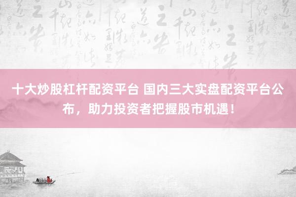 十大炒股杠杆配资平台 国内三大实盘配资平台公布，助力投资者把握股市机遇！