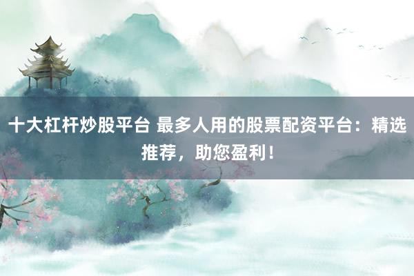 十大杠杆炒股平台 最多人用的股票配资平台：精选推荐，助您盈利！
