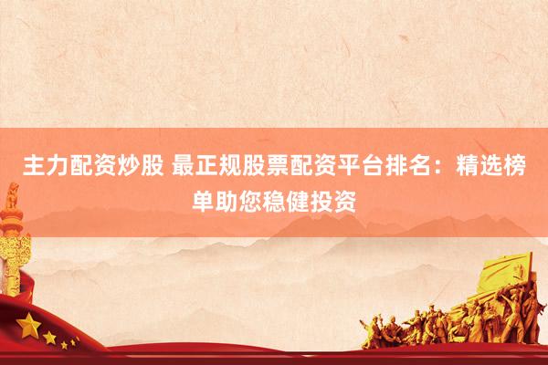 主力配资炒股 最正规股票配资平台排名：精选榜单助您稳健投资