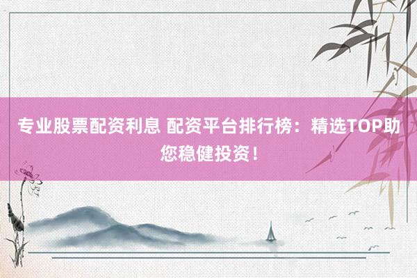 专业股票配资利息 配资平台排行榜：精选TOP助您稳健投资！