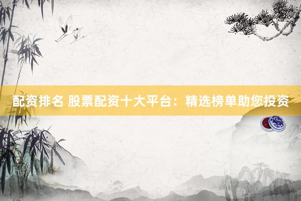 配资排名 股票配资十大平台：精选榜单助您投资