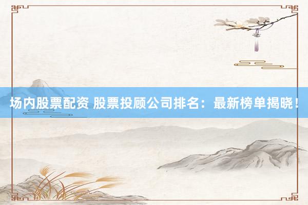 场内股票配资 股票投顾公司排名：最新榜单揭晓！