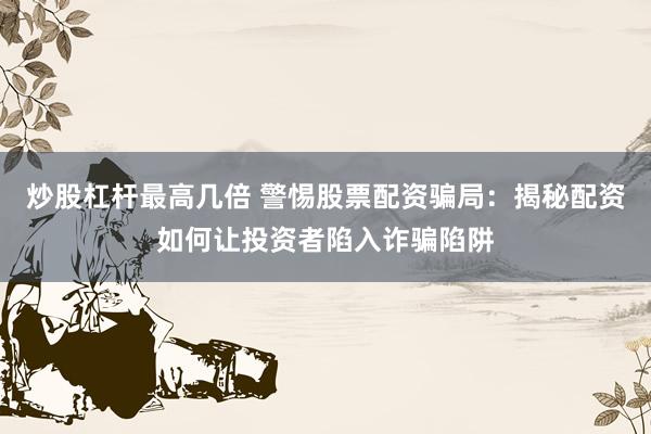 炒股杠杆最高几倍 警惕股票配资骗局：揭秘配资如何让投资者陷入诈骗陷阱
