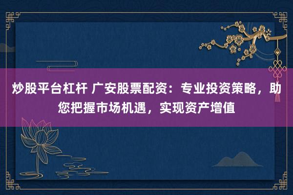炒股平台杠杆 广安股票配资：专业投资策略，助您把握市场机遇，实现资产增值