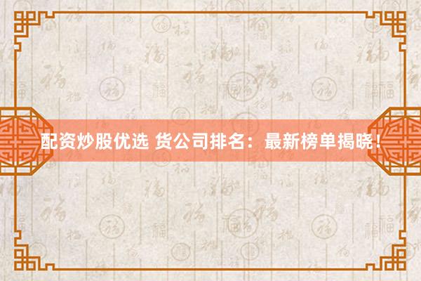 配资炒股优选 货公司排名：最新榜单揭晓！