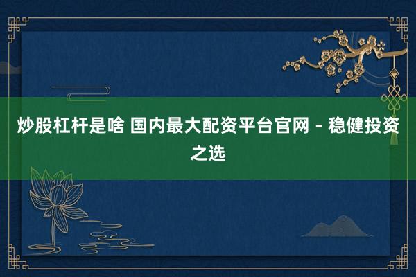 炒股杠杆是啥 国内最大配资平台官网 - 稳健投资之选