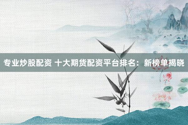 专业炒股配资 十大期货配资平台排名：新榜单揭晓