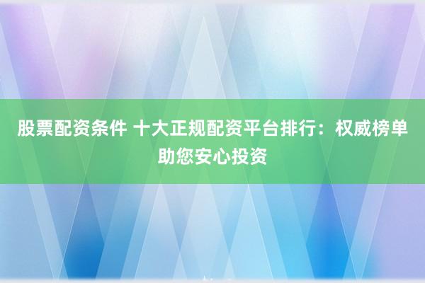 股票配资条件 十大正规配资平台排行：权威榜单助您安心投资