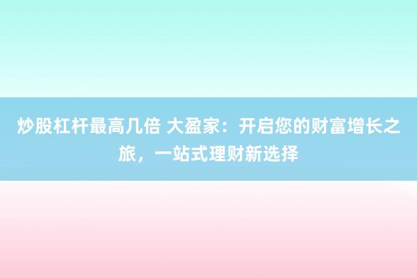 炒股杠杆最高几倍 大盈家：开启您的财富增长之旅，一站式理财新选择