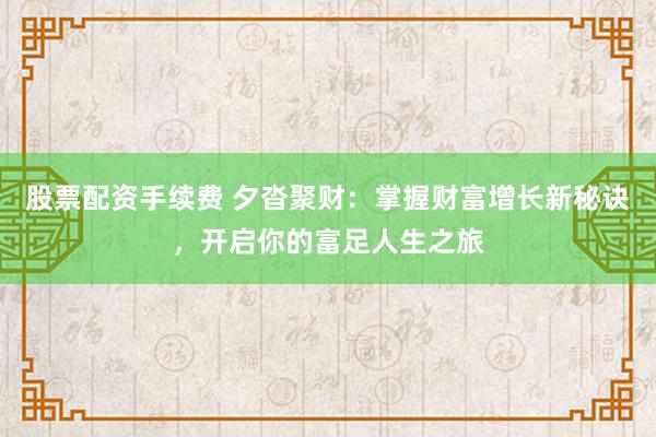股票配资手续费 夕沓聚财：掌握财富增长新秘诀，开启你的富足人生之旅