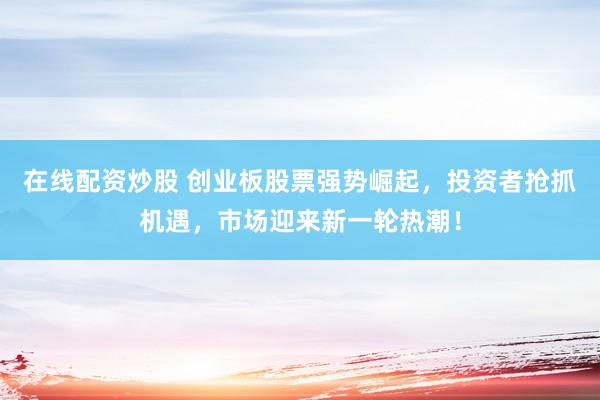 在线配资炒股 创业板股票强势崛起，投资者抢抓机遇，市场迎来新一轮热潮！