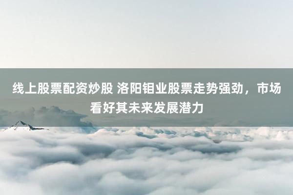 线上股票配资炒股 洛阳钼业股票走势强劲，市场看好其未来发展潜力