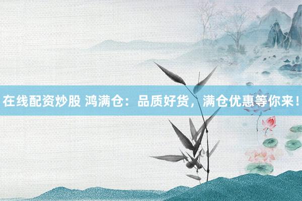 在线配资炒股 鸿满仓：品质好货，满仓优惠等你来！