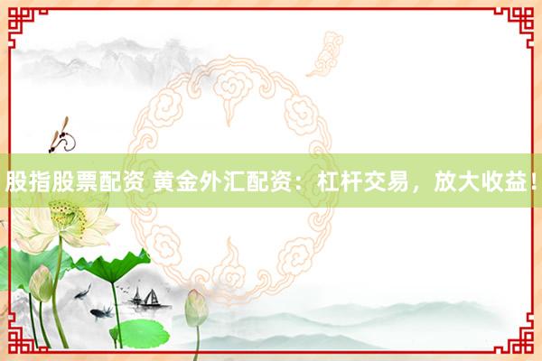 股指股票配资 黄金外汇配资：杠杆交易，放大收益！