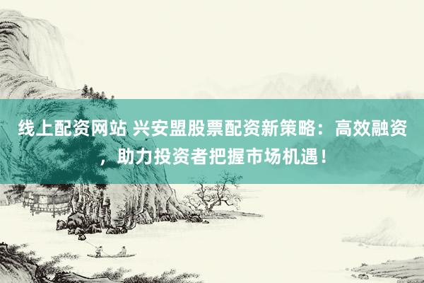 线上配资网站 兴安盟股票配资新策略：高效融资，助力投资者把握市场机遇！