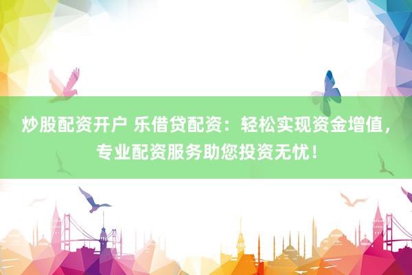 炒股配资开户 乐借贷配资：轻松实现资金增值，专业配资服务助您投资无忧！