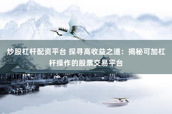 炒股杠杆配资平台 探寻高收益之道：揭秘可加杠杆操作的股票交易平台