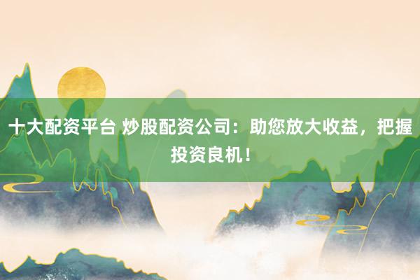 十大配资平台 炒股配资公司：助您放大收益，把握投资良机！