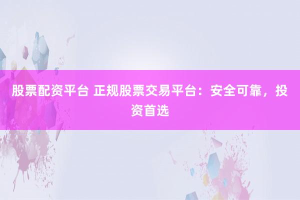 股票配资平台 正规股票交易平台：安全可靠，投资首选