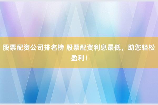 股票配资公司排名榜 股票配资利息最低，助您轻松盈利！