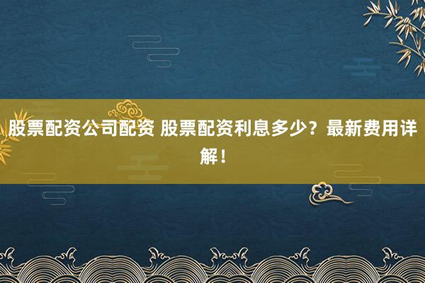 股票配资公司配资 股票配资利息多少？最新费用详解！