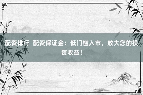 配资排行  配资保证金：低门槛入市，放大您的投资收益！