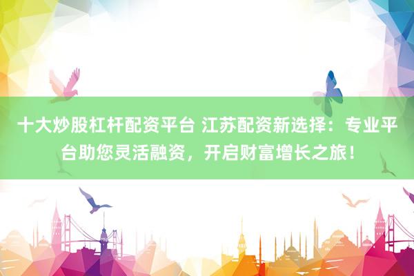 十大炒股杠杆配资平台 江苏配资新选择：专业平台助您灵活融资，开启财富增长之旅！