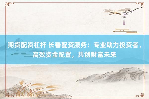 期货配资杠杆 长春配资服务：专业助力投资者，高效资金配置，共创财富未来