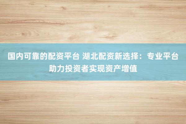 国内可靠的配资平台 湖北配资新选择：专业平台助力投资者实现资产增值