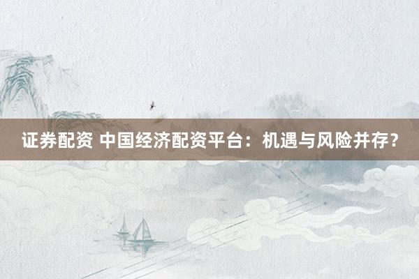 证券配资 中国经济配资平台：机遇与风险并存？