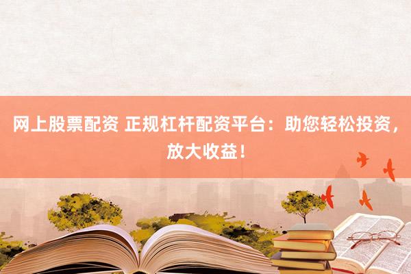 网上股票配资 正规杠杆配资平台：助您轻松投资，放大收益！