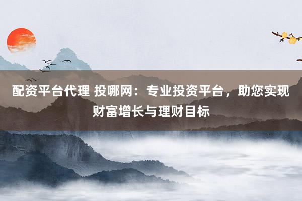 配资平台代理 投哪网：专业投资平台，助您实现财富增长与理财目标
