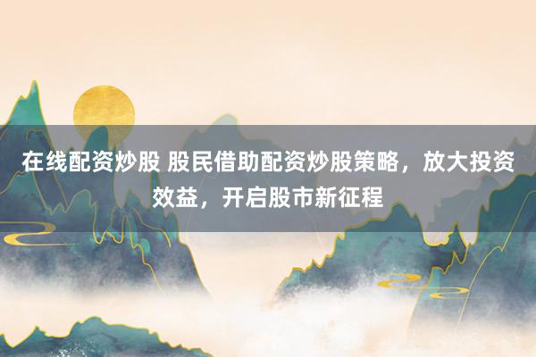 在线配资炒股 股民借助配资炒股策略，放大投资效益，开启股市新征程