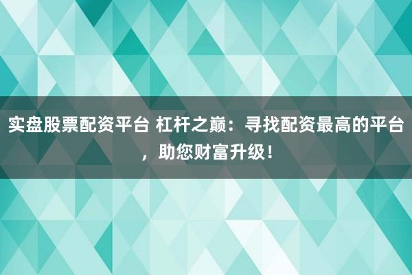 实盘股票配资平台 杠杆之巅：寻找配资最高的平台，助您财富升级！