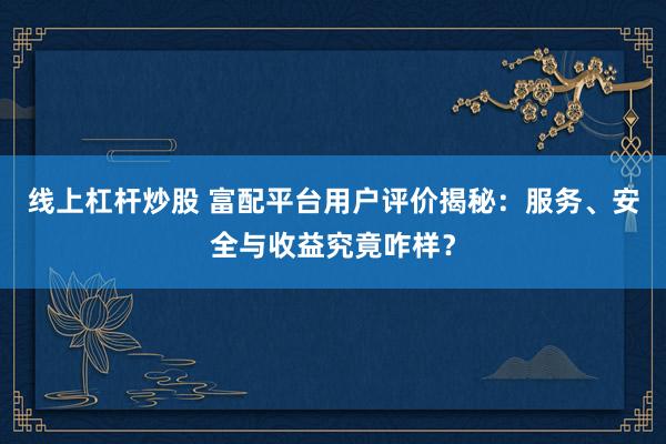 线上杠杆炒股 富配平台用户评价揭秘：服务、安全与收益究竟咋样？